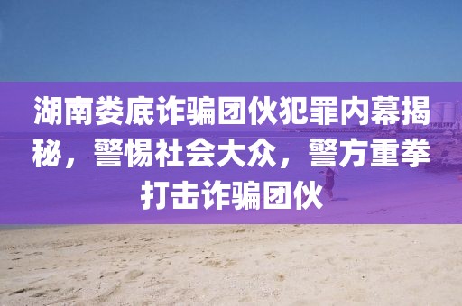 湖南婁底詐騙團伙犯罪內幕揭秘，警惕社會大眾，警方重拳打擊詐騙團伙