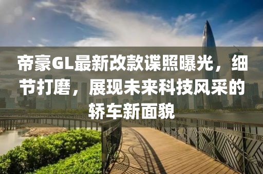 帝豪GL最新改款諜照曝光，細節打磨，展現未來科技風采的轎車新面貌